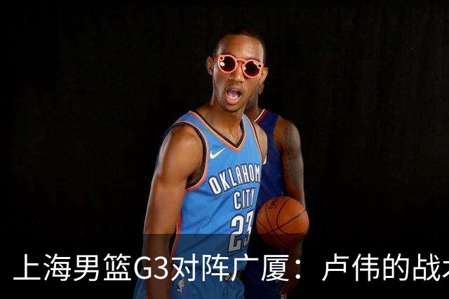 上海男篮G3对阵广厦：卢伟的战术安排与防守挑战