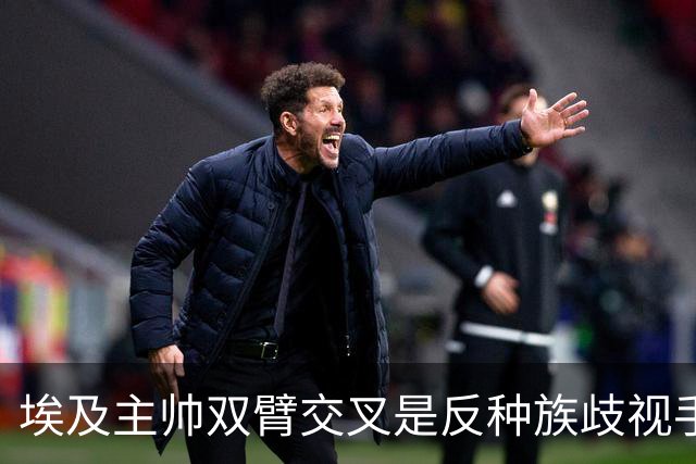 埃及主帅双臂交叉是反种族歧视手势，本场主裁曾因维尼修斯启用过