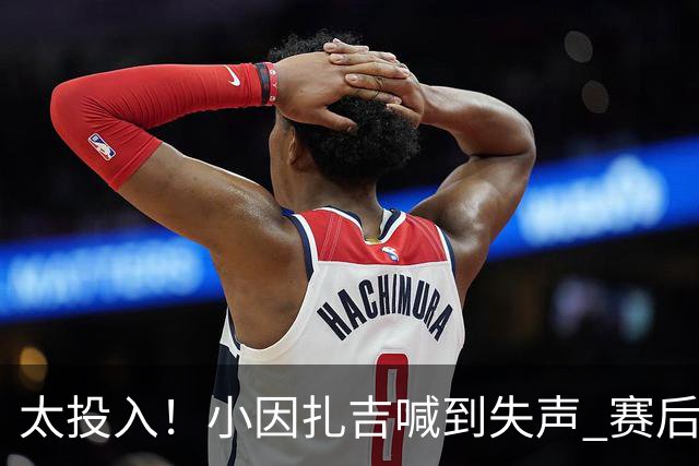 太投入！小因扎吉喊到失声 赛后助教代为接受采访