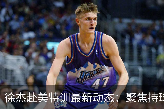 徐杰赴美特训最新动态：聚焦持球与投篮，期待全面进攻蜕变！