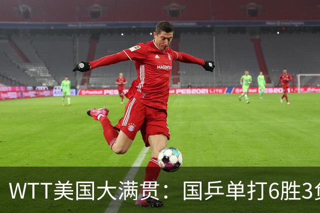 WTT美国大满贯：国乒单打6胜3负！王曼昱3-0开门红，晋级迎战日本削球手